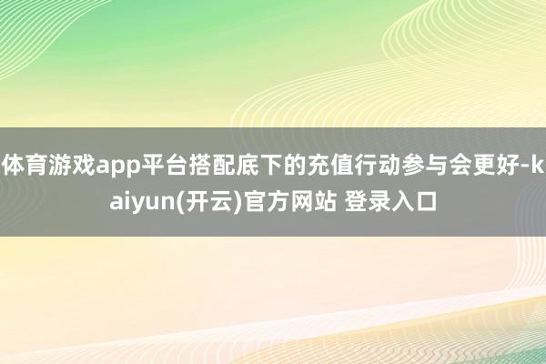 体育游戏app平台搭配底下的充值行动参与会更好-kaiyun(开云)官方网站 登录入口