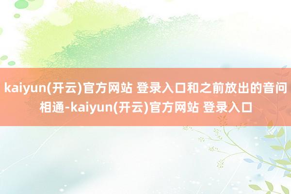 kaiyun(开云)官方网站 登录入口和之前放出的音问相通-kaiyun(开云)官方网站 登录入口