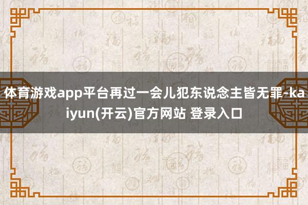 体育游戏app平台再过一会儿犯东说念主皆无罪-kaiyun(开云)官方网站 登录入口