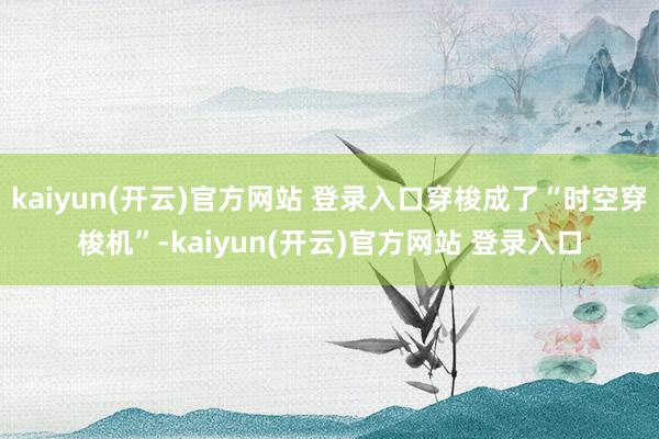 kaiyun(开云)官方网站 登录入口穿梭成了“时空穿梭机”-kaiyun(开云)官方网站 登录入口