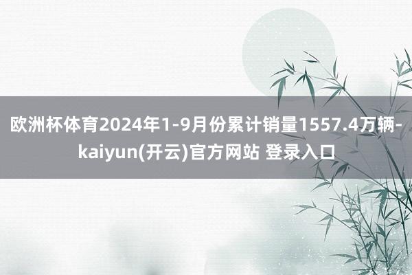欧洲杯体育2024年1-9月份累计销量1557.4万辆-kaiyun(开云)官方网站 登录入口