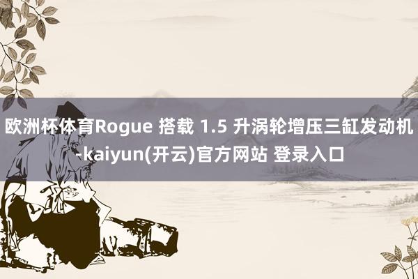 欧洲杯体育Rogue 搭载 1.5 升涡轮增压三缸发动机-kaiyun(开云)官方网站 登录入口