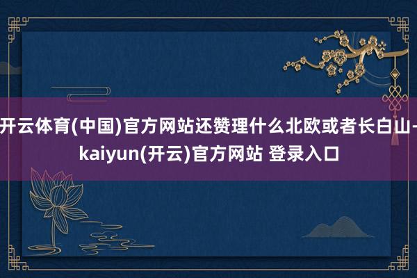 开云体育(中国)官方网站还赞理什么北欧或者长白山-kaiyun(开云)官方网站 登录入口