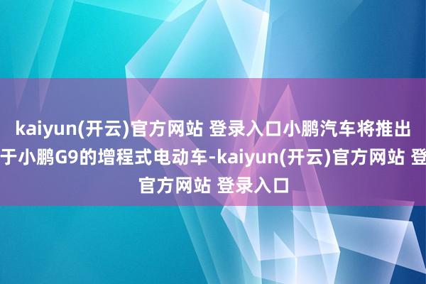 kaiyun(开云)官方网站 登录入口小鹏汽车将推出一款基于小鹏G9的增程式电动车-kaiyun(开云)官方网站 登录入口