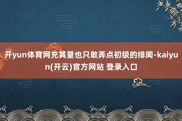 开yun体育网充其量也只敢弄点初级的绯闻-kaiyun(开云)官方网站 登录入口