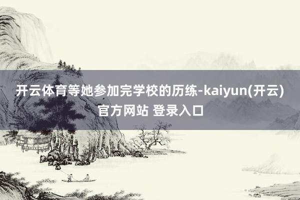 开云体育等她参加完学校的历练-kaiyun(开云)官方网站 登录入口