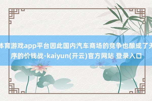 体育游戏app平台因此国内汽车商场的竞争也酿成了无序的价钱战-kaiyun(开云)官方网站 登录入口