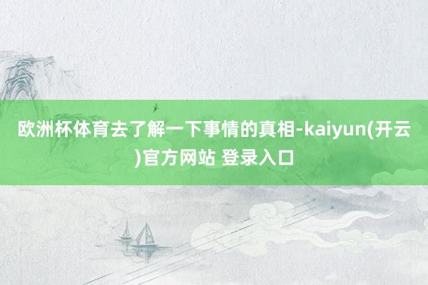 欧洲杯体育去了解一下事情的真相-kaiyun(开云)官方网站 登录入口