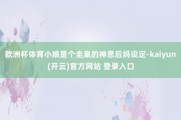 欧洲杯体育小娘是个圭臬的神思后妈设定-kaiyun(开云)官方网站 登录入口