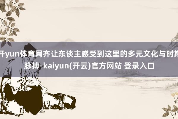 开yun体育网齐让东谈主感受到这里的多元文化与时期脉搏-kaiyun(开云)官方网站 登录入口