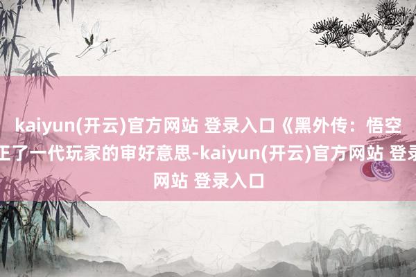 kaiyun(开云)官方网站 登录入口《黑外传:悟空》更正了一代玩家的审好意思-kaiyun(开云)官方网站 登录入口