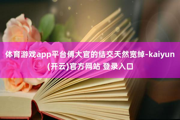 体育游戏app平台傅大官的结交天然宽绰-kaiyun(开云)官方网站 登录入口