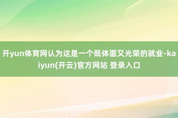 开yun体育网认为这是一个既体面又光荣的就业-kaiyun(开云)官方网站 登录入口
