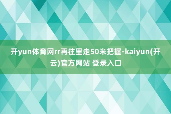开yun体育网rr再往里走50米把握-kaiyun(开云)官方网站 登录入口