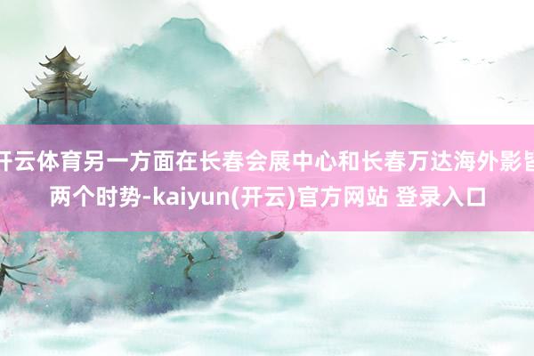 开云体育另一方面在长春会展中心和长春万达海外影皆两个时势-kaiyun(开云)官方网站 登录入口