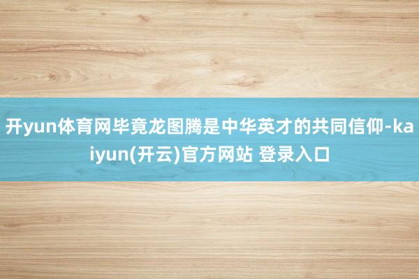 开yun体育网毕竟龙图腾是中华英才的共同信仰-kaiyun(开云)官方网站 登录入口