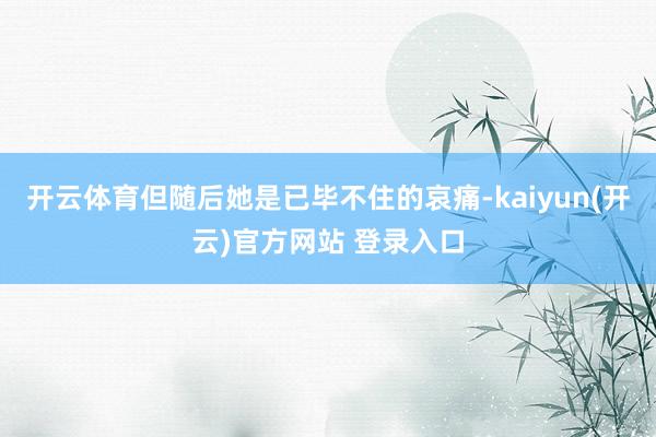 开云体育但随后她是已毕不住的哀痛-kaiyun(开云)官方网站 登录入口