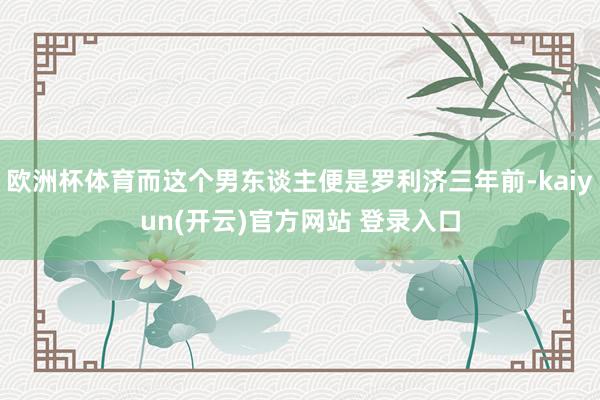 欧洲杯体育而这个男东谈主便是罗利济三年前-kaiyun(开云)官方网站 登录入口