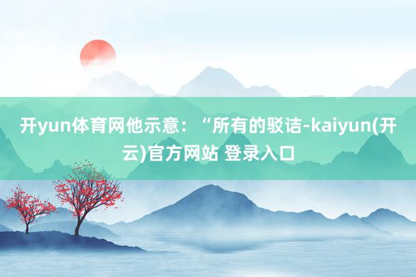 开yun体育网他示意:“所有的驳诘-kaiyun(开云)官方网站 登录入口