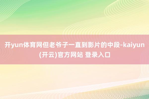 开yun体育网但老爷子一直到影片的中段-kaiyun(开云)官方网站 登录入口