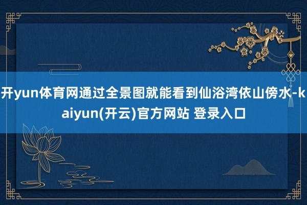 开yun体育网通过全景图就能看到仙浴湾依山傍水-kaiyun(开云)官方网站 登录入口