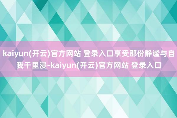 kaiyun(开云)官方网站 登录入口享受那份静谧与自我千里浸-kaiyun(开云)官方网站 登录入口