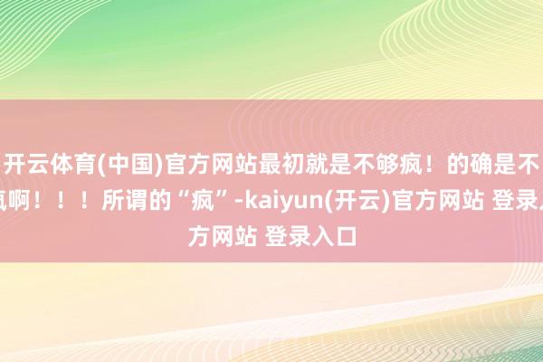 开云体育(中国)官方网站最初就是不够疯！的确是不够疯啊！！！所谓的“疯”-kaiyun(开云)官方网站 登录入口