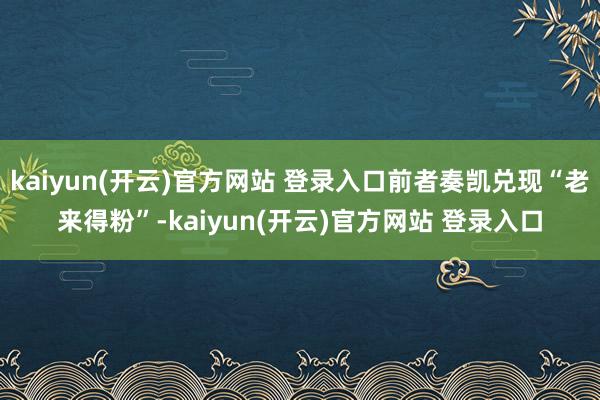 kaiyun(开云)官方网站 登录入口前者奏凯兑现“老来得粉”-kaiyun(开云)官方网站 登录入口
