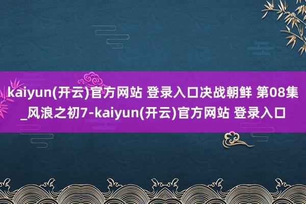 kaiyun(开云)官方网站 登录入口决战朝鲜 第08集_风浪之初7-kaiyun(开云)官方网站 登录入口