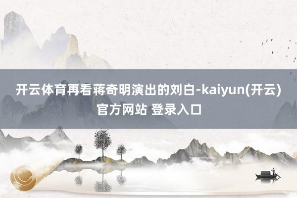 开云体育再看蒋奇明演出的刘白-kaiyun(开云)官方网站 登录入口