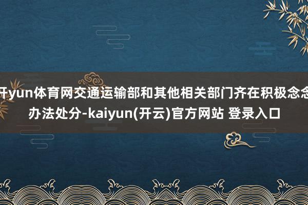 开yun体育网交通运输部和其他相关部门齐在积极念念办法处分-kaiyun(开云)官方网站 登录入口