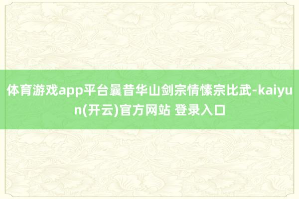 体育游戏app平台曩昔华山剑宗情愫宗比武-kaiyun(开云)官方网站 登录入口