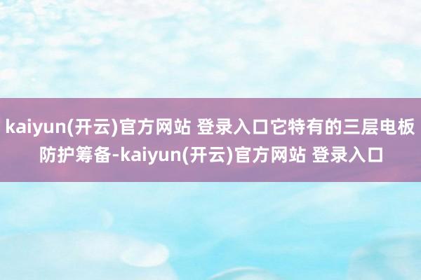 kaiyun(开云)官方网站 登录入口它特有的三层电板防护筹备-kaiyun(开云)官方网站 登录入口