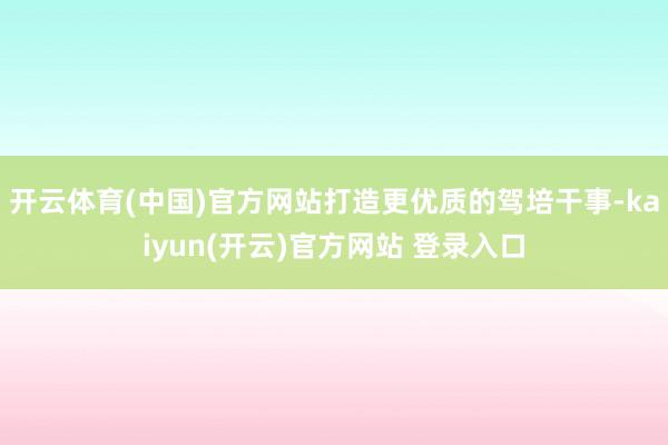 开云体育(中国)官方网站打造更优质的驾培干事-kaiyun(开云)官方网站 登录入口