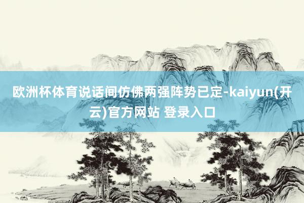 欧洲杯体育说话间仿佛两强阵势已定-kaiyun(开云)官方网站 登录入口