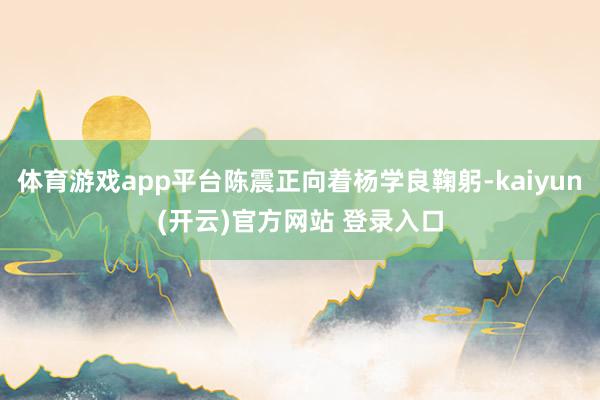 体育游戏app平台陈震正向着杨学良鞠躬-kaiyun(开云)官方网站 登录入口