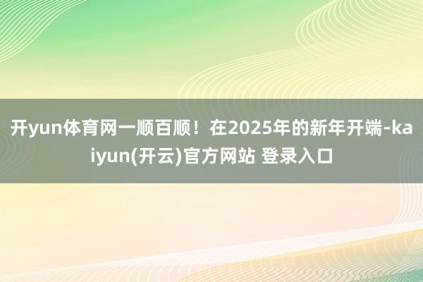 开yun体育网一顺百顺!在2025年的新年开端-kaiyun(开云)官方网站 登录入口