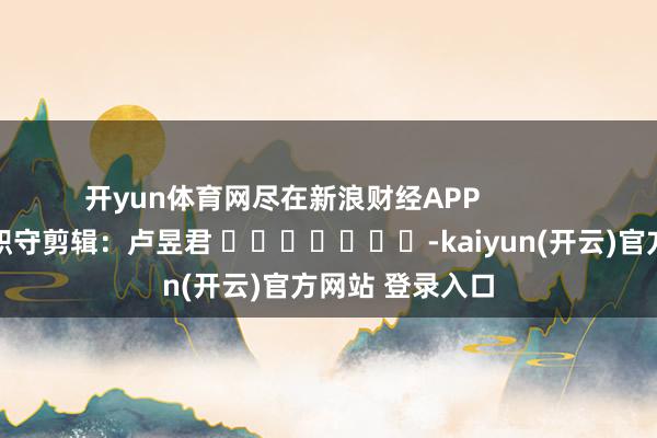 开yun体育网尽在新浪财经APP 职守剪辑:卢昱君 -kaiyun(开云)官方网站 登录入口