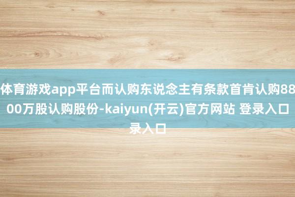 体育游戏app平台而认购东说念主有条款首肯认购8800万股认购股份-kaiyun(开云)官方网站 登录入口