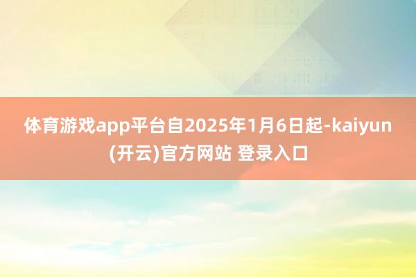 体育游戏app平台自2025年1月6日起-kaiyun(开云)官方网站 登录入口