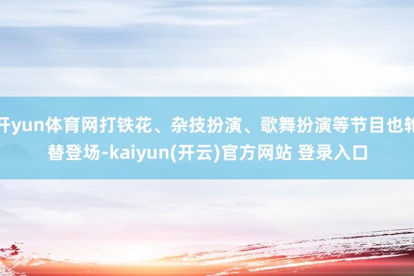 开yun体育网打铁花、杂技扮演、歌舞扮演等节目也轮替登场-kaiyun(开云)官方网站 登录入口