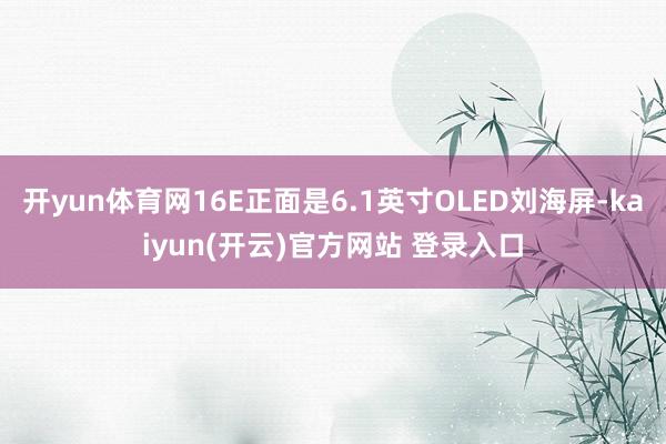 开yun体育网16E正面是6.1英寸OLED刘海屏-kaiyun(开云)官方网站 登录入口