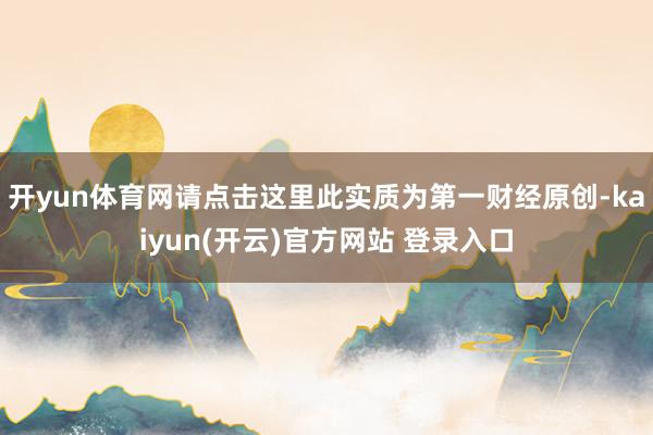 开yun体育网请点击这里此实质为第一财经原创-kaiyun(开云)官方网站 登录入口