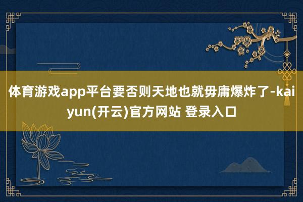 体育游戏app平台要否则天地也就毋庸爆炸了-kaiyun(开云)官方网站 登录入口