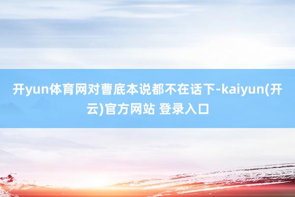 开yun体育网对曹底本说都不在话下-kaiyun(开云)官方网站 登录入口