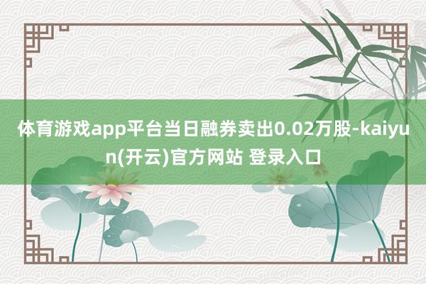 体育游戏app平台当日融券卖出0.02万股-kaiyun(开云)官方网站 登录入口