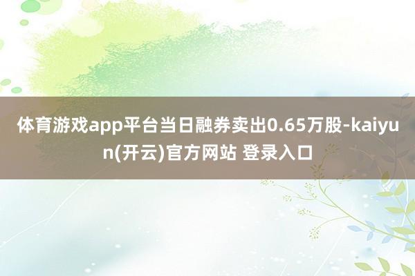 体育游戏app平台当日融券卖出0.65万股-kaiyun(开云)官方网站 登录入口