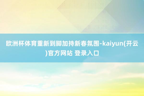 欧洲杯体育重新到脚加持新春氛围-kaiyun(开云)官方网站 登录入口