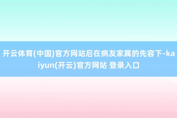 开云体育(中国)官方网站后在病友家属的先容下-kaiyun(开云)官方网站 登录入口