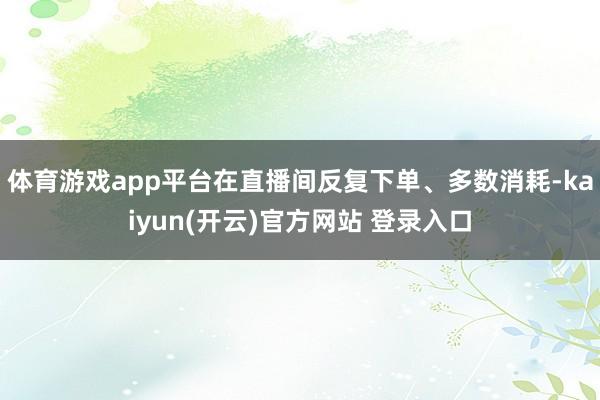 体育游戏app平台在直播间反复下单、多数消耗-kaiyun(开云)官方网站 登录入口